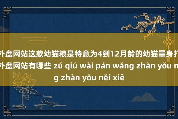 足球外盘网站这款幼猫粮是特意为4到12月龄的幼猫量身打造的-足球外盘网站有哪些 zú qiú wài pán wǎng zhàn yǒu něi xiē