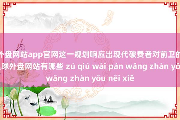 足球外盘网站app官网这一规划响应出现代破费者对前卫的多元化需求-足球外盘网站有哪些 zú qiú wài pán wǎng zhàn yǒu něi xiē
