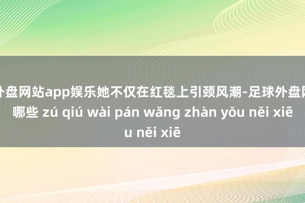 足球外盘网站app娱乐她不仅在红毯上引颈风潮-足球外盘网站有哪些 zú qiú wài pán wǎng zhàn yǒu něi xiē