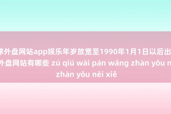 足球外盘网站app娱乐年岁放宽至1990年1月1日以后出身）-足球外盘网站有哪些 zú qiú wài pán wǎng zhàn yǒu něi xiē