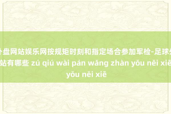 足球外盘网站娱乐网按规矩时刻和指定场合参加军检-足球外盘网站有哪些 zú qiú wài pán wǎng zhàn yǒu něi xiē