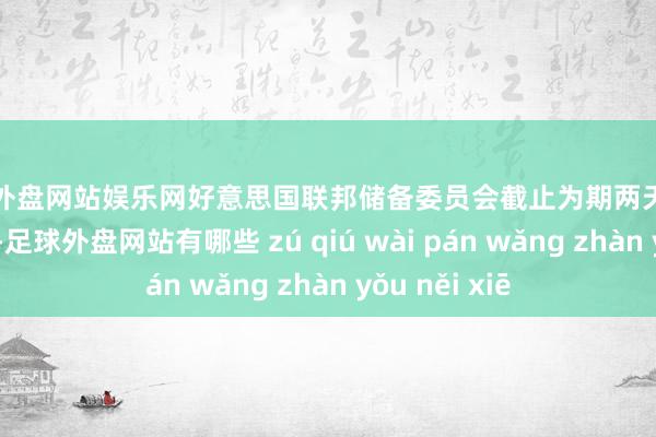 足球外盘网站娱乐网好意思国联邦储备委员会截止为期两天的货币战略会议-足球外盘网站有哪些 zú qiú wài pán wǎng zhàn yǒu něi xiē
