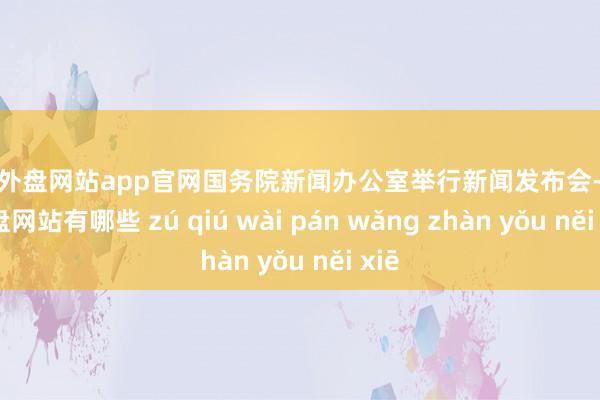 足球外盘网站app官网国务院新闻办公室举行新闻发布会-足球外盘网站有哪些 zú qiú wài pán wǎng zhàn yǒu něi xiē