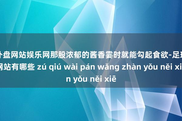 足球外盘网站娱乐网那股浓郁的酱香霎时就能勾起食欲-足球外盘网站有哪些 zú qiú wài pán wǎng zhàn yǒu něi xiē