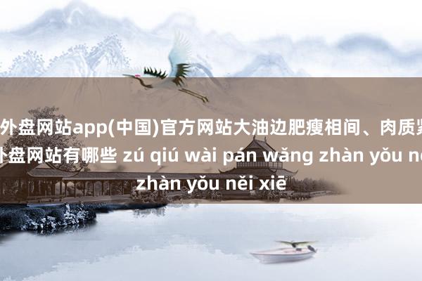 足球外盘网站app(中国)官方网站大油边肥瘦相间、肉质紧致-足球外盘网站有哪些 zú qiú wài pán wǎng zhàn yǒu něi xiē