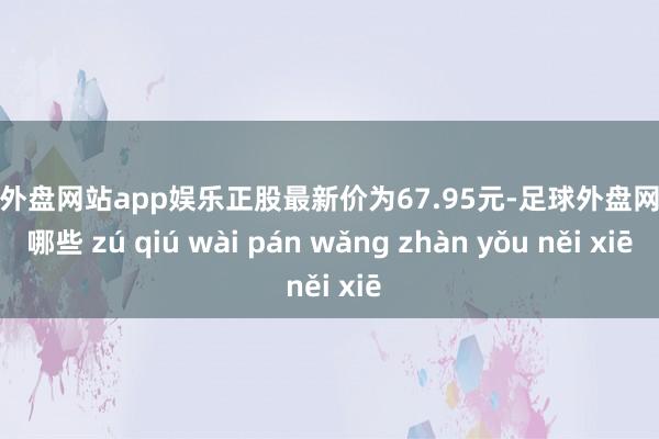 足球外盘网站app娱乐正股最新价为67.95元-足球外盘网站有哪些 zú qiú wài pán wǎng zhàn yǒu něi xiē
