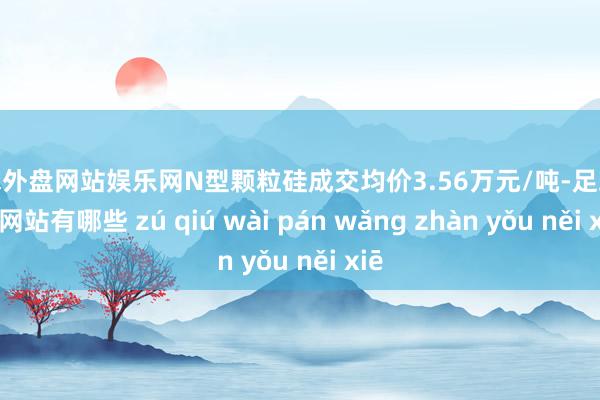 足球外盘网站娱乐网N型颗粒硅成交均价3.56万元/吨-足球外盘网站有哪些 zú qiú wài pán wǎng zhàn yǒu něi xiē