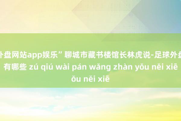 足球外盘网站app娱乐”聊城市藏书楼馆长林虎说-足球外盘网站有哪些 zú qiú wài pán wǎng zhàn yǒu něi xiē